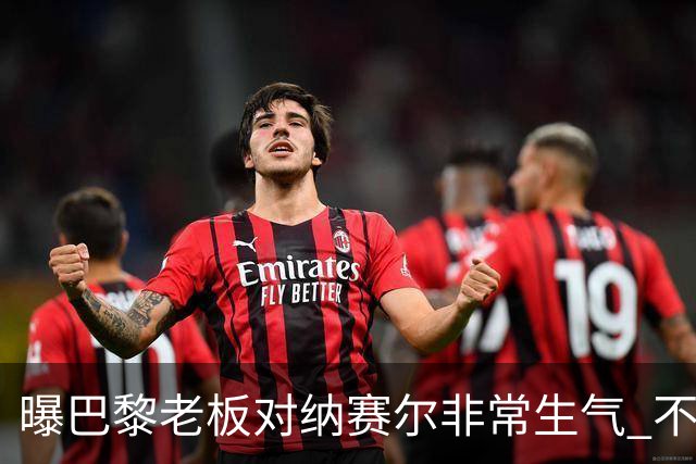 曝巴黎老板对纳赛尔非常生气 不喜欢伯纳乌的冲突